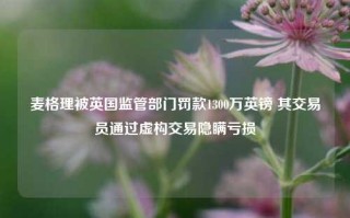 麦格理被英国监管部门罚款1300万英镑 其交易员通过虚构交易隐瞒亏损