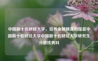 中国前十名财经大学，培养金融精英的摇篮中国前十名财经大学中国前十名财经大学研究生分数线男科