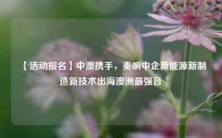 【活动报名】中澳携手，奏响中企新能源新制造新技术出海澳洲最强音