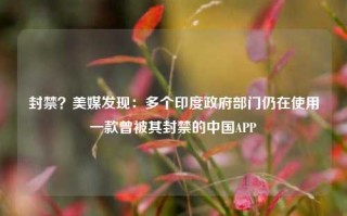 封禁？美媒发现：多个印度政府部门仍在使用一款曾被其封禁的中国APP