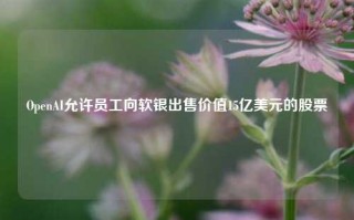 OpenAI允许员工向软银出售价值15亿美元的股票