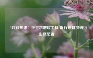 “收益焦虑”下寻求增收工具 银行理财加码衍生品配置