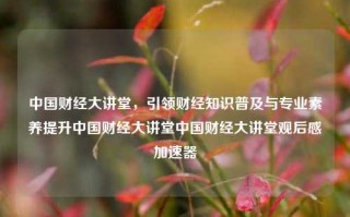 中国财经大讲堂，引领财经知识普及与专业素养提升中国财经大讲堂中国财经大讲堂观后感加速器