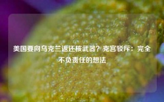 美国要向乌克兰返还核武器？克宫驳斥：完全不负责任的想法