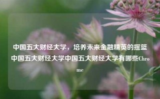 中国五大财经大学，培养未来金融精英的摇篮中国五大财经大学中国五大财经大学有哪些Chrome