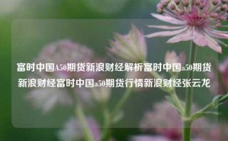 富时中国A50期货新浪财经解析富时中国a50期货新浪财经富时中国a50期货行情新浪财经张云龙