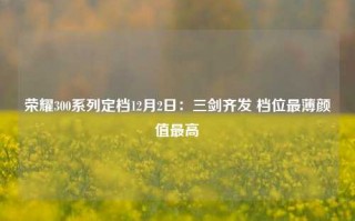 荣耀300系列定档12月2日：三剑齐发 档位最薄颜值最高