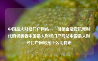 中国最大财经门户网站——引领金融资讯新时代的领航者中国最大财经门户网站中国最大财经门户网站是什么比特币