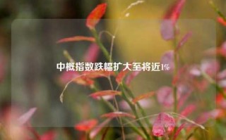 中概指数跌幅扩大至将近1%