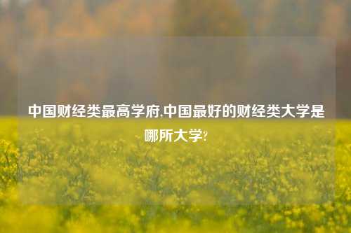 中国财经类最高学府,中国最好的财经类大学是哪所大学?