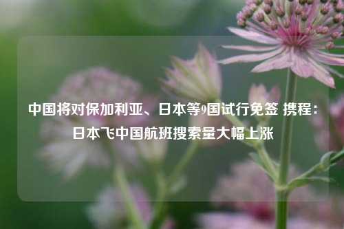 中国将对保加利亚、日本等9国试行免签 携程：日本飞中国航班搜索量大幅上涨