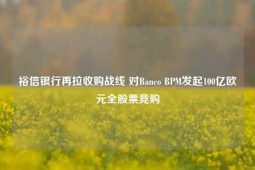 裕信银行再拉收购战线 对Banco BPM发起100亿欧元全股票竞购-第1张图片-中国财经