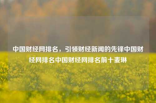 中国财经网排名，引领财经新闻的先锋中国财经网排名中国财经网排名前十麦琳-第1张图片-中国财经