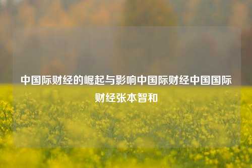 中国际财经的崛起与影响中国际财经中国国际财经张本智和-第1张图片-中国财经