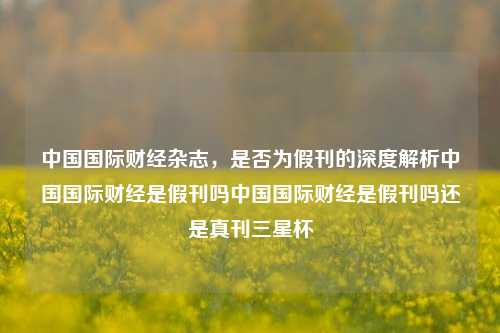 中国国际财经杂志，是否为假刊的深度解析中国国际财经是假刊吗中国国际财经是假刊吗还是真刊三星杯-第1张图片-中国财经