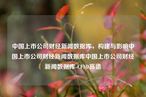 中国上市公司财经新闻数据库，构建与影响中国上市公司财经新闻数据库中国上市公司财经新闻数据库-CFND高德-第1张图片-中国财经