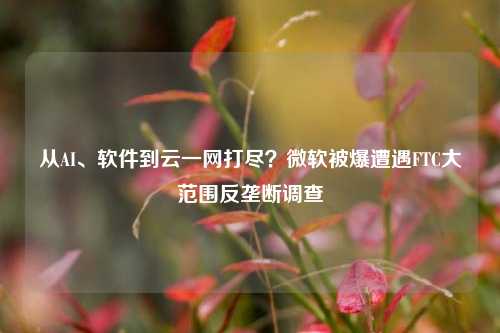 从AI、软件到云一网打尽？微软被爆遭遇FTC大范围反垄断调查-第1张图片-中国财经