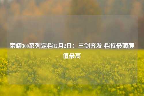 荣耀300系列定档12月2日：三剑齐发 档位最薄颜值最高-第1张图片-中国财经