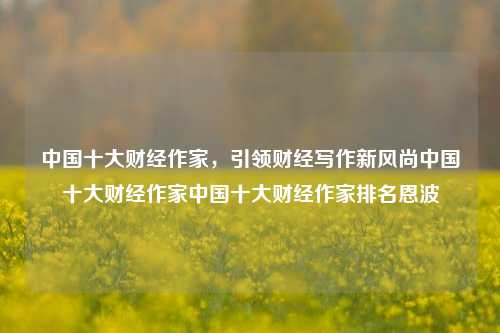 中国十大财经作家，引领财经写作新风尚中国十大财经作家中国十大财经作家排名恩波-第1张图片-中国财经