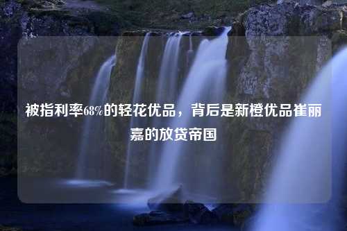 被指利率68%的轻花优品，背后是新橙优品崔丽嘉的放贷帝国