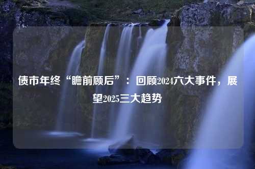 债市年终“瞻前顾后”：回顾2024六大事件，展望2025三大趋势