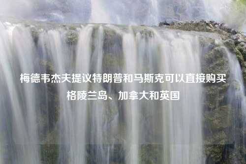 梅德韦杰夫提议特朗普和马斯克可以直接购买格陵兰岛、加拿大和英国