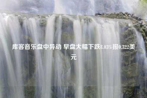 库客音乐盘中异动 早盘大幅下跌8.03%报0.322美元