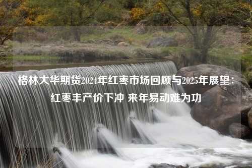 格林大华期货2024年红枣市场回顾与2025年展望：红枣丰产价下冲 来年易动难为功