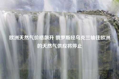 欧洲天然气价格飙升 俄罗斯经乌克兰输往欧洲的天然气供应将停止