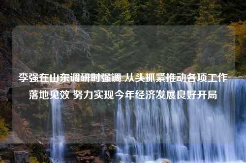 李强在山东调研时强调 从头抓紧推动各项工作落地见效 努力实现今年经济发展良好开局