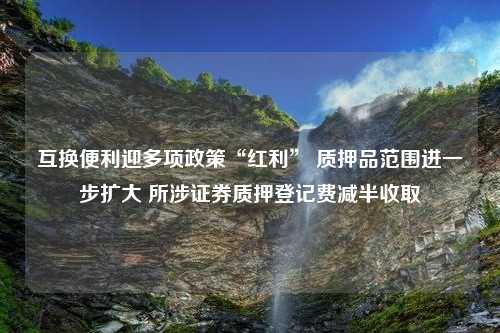 互换便利迎多项政策“红利” 质押品范围进一步扩大 所涉证券质押登记费减半收取