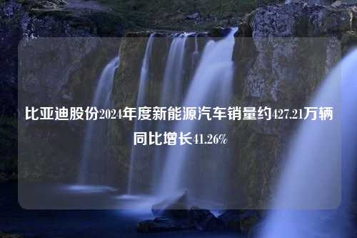 比亚迪股份2024年度新能源汽车销量约427.21万辆 同比增长41.26%