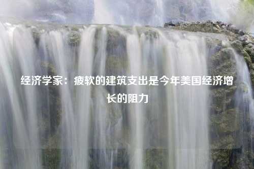 经济学家：疲软的建筑支出是今年美国经济增长的阻力