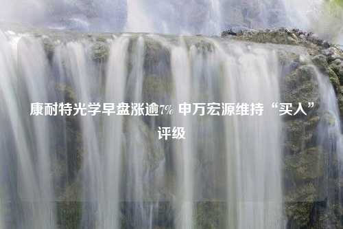 康耐特光学早盘涨逾7% 申万宏源维持“买入”评级