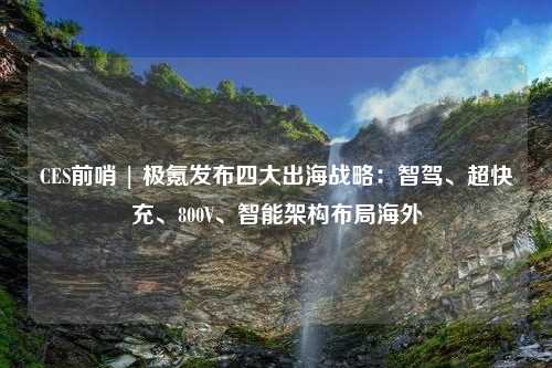 CES前哨 | 极氪发布四大出海战略：智驾、超快充、800V、智能架构布局海外