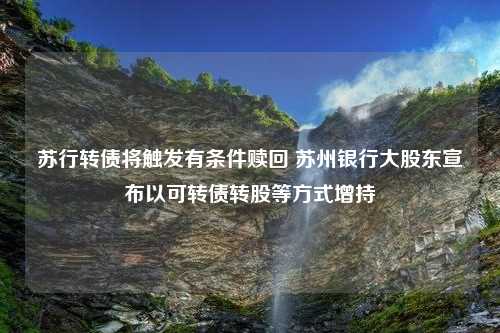 苏行转债将触发有条件赎回 苏州银行大股东宣布以可转债转股等方式增持