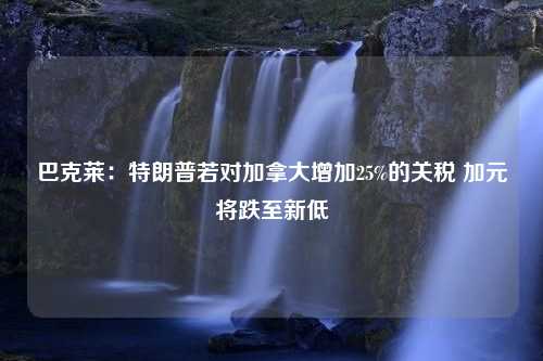 巴克莱：特朗普若对加拿大增加25%的关税 加元将跌至新低