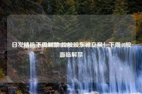 日发精机下周解禁 控股股东被立案！下周46股面临解禁