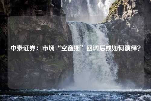 中泰证券：市场“空窗期”回调后或如何演绎？