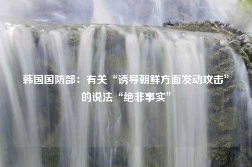 韩国国防部：有关“诱导朝鲜方面发动攻击”的说法“绝非事实”