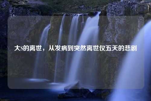 大S的离世，从发病到突然离世仅五天的悲剧