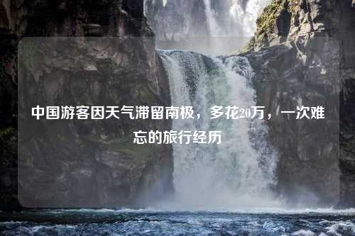 中国游客因天气滞留南极，多花20万，一次难忘的旅行经历