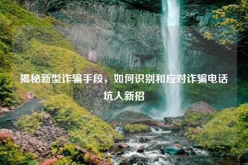 揭秘新型诈骗手段，如何识别和应对诈骗电话坑人新招