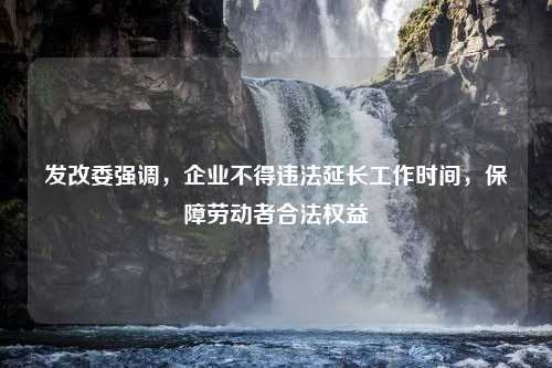 发改委强调，企业不得违法延长工作时间，保障劳动者合法权益