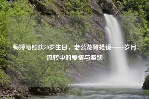 梅婷晒照庆50岁生日，老公花臂抢镜——岁月流转中的爱情与坚韧
