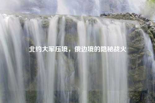 北约大军压境，俄边境的隐秘战火