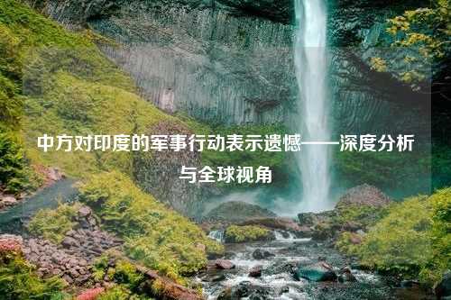 中方对印度的军事行动表示遗憾——深度分析与全球视角