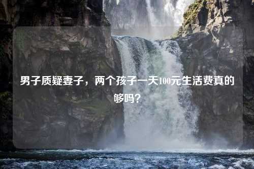 男子质疑妻子，两个孩子一天100元生活费真的够吗？