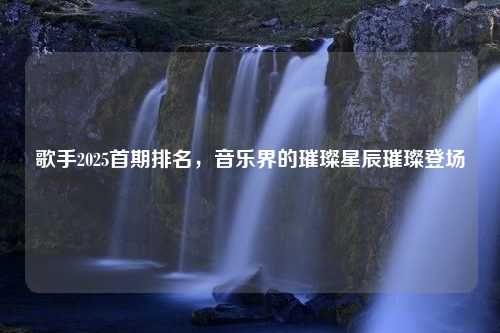 歌手2025首期排名，音乐界的璀璨星辰璀璨登场