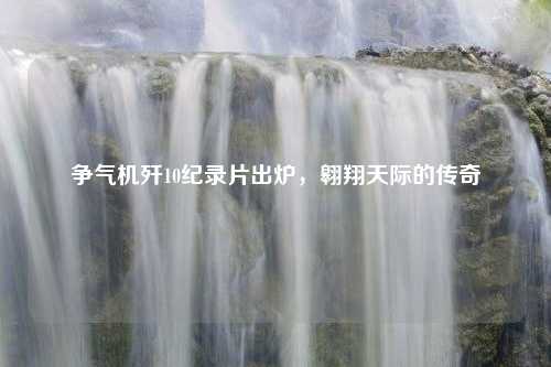 争气机歼10纪录片出炉，翱翔天际的传奇